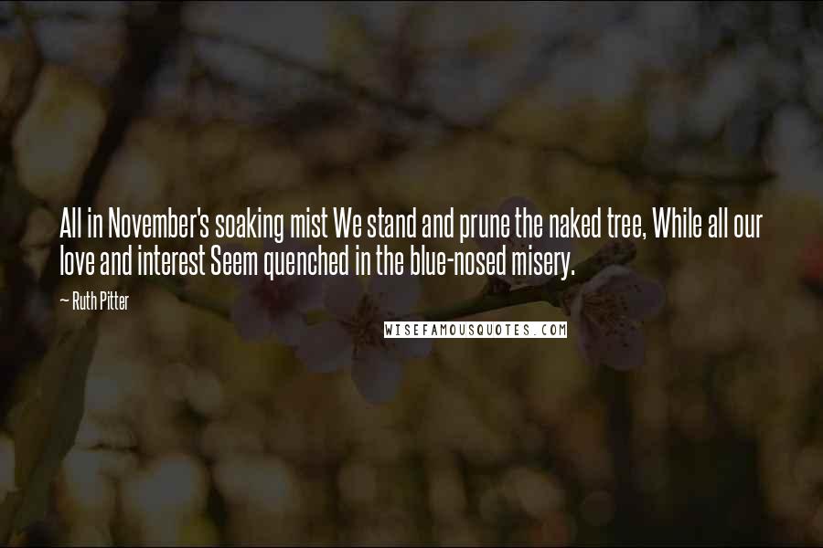 Ruth Pitter Quotes: All in November's soaking mist We stand and prune the naked tree, While all our love and interest Seem quenched in the blue-nosed misery.