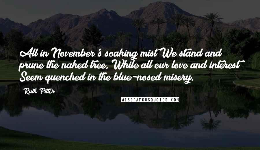 Ruth Pitter Quotes: All in November's soaking mist We stand and prune the naked tree, While all our love and interest Seem quenched in the blue-nosed misery.