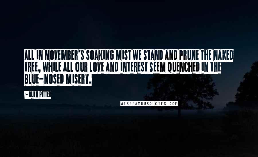 Ruth Pitter Quotes: All in November's soaking mist We stand and prune the naked tree, While all our love and interest Seem quenched in the blue-nosed misery.