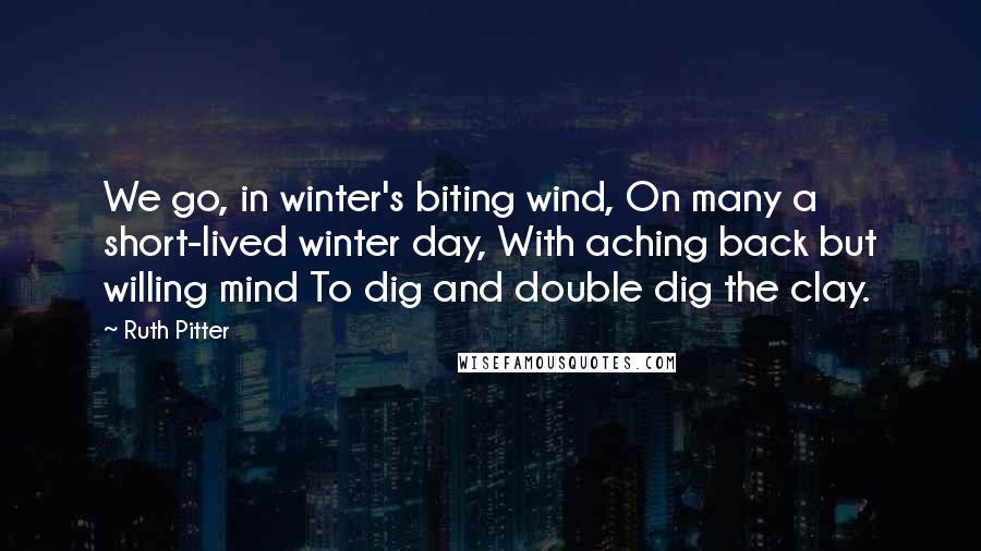 Ruth Pitter Quotes: We go, in winter's biting wind, On many a short-lived winter day, With aching back but willing mind To dig and double dig the clay.