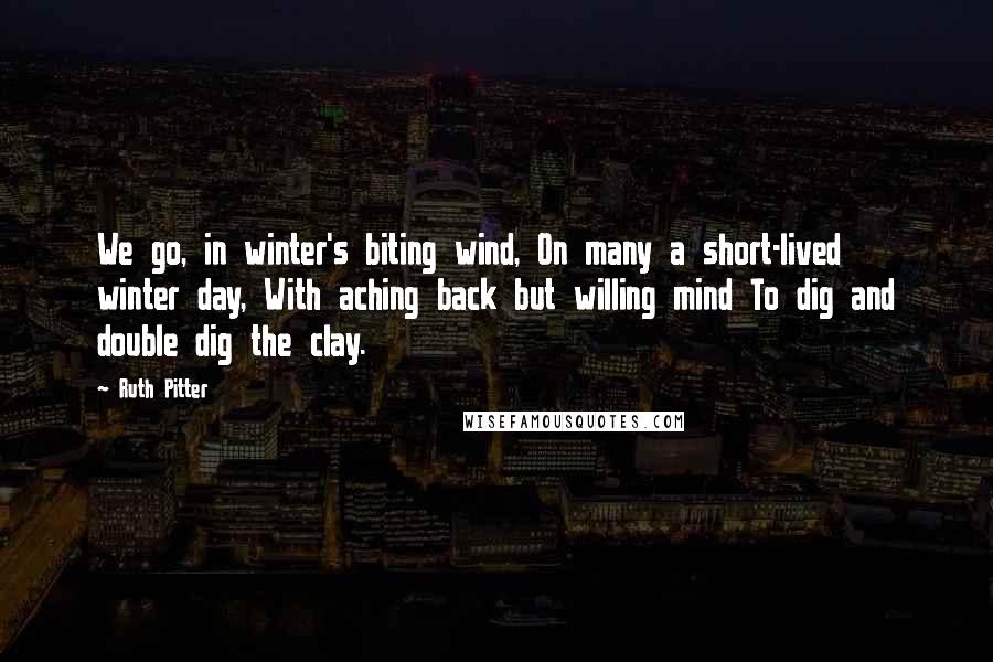 Ruth Pitter Quotes: We go, in winter's biting wind, On many a short-lived winter day, With aching back but willing mind To dig and double dig the clay.