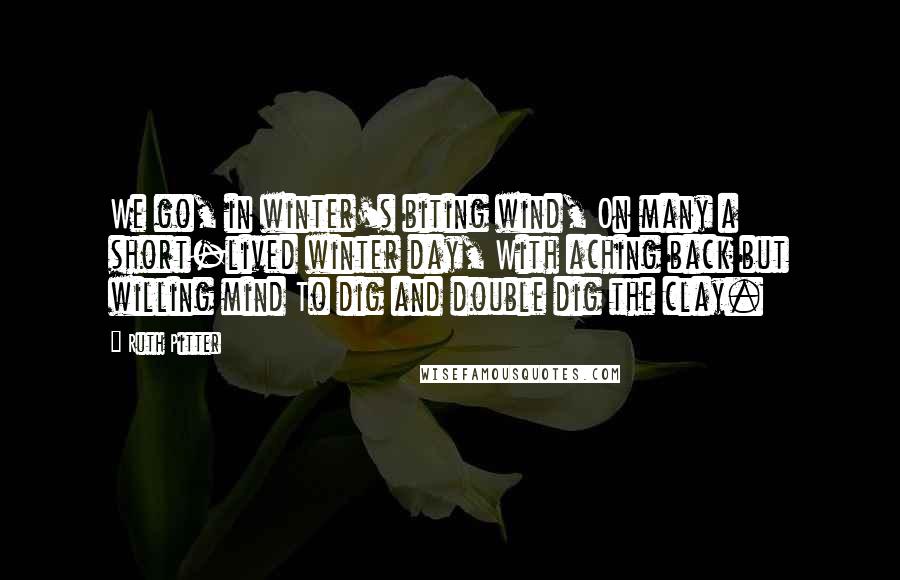 Ruth Pitter Quotes: We go, in winter's biting wind, On many a short-lived winter day, With aching back but willing mind To dig and double dig the clay.