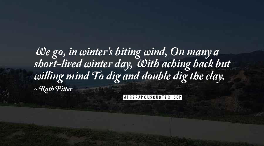 Ruth Pitter Quotes: We go, in winter's biting wind, On many a short-lived winter day, With aching back but willing mind To dig and double dig the clay.