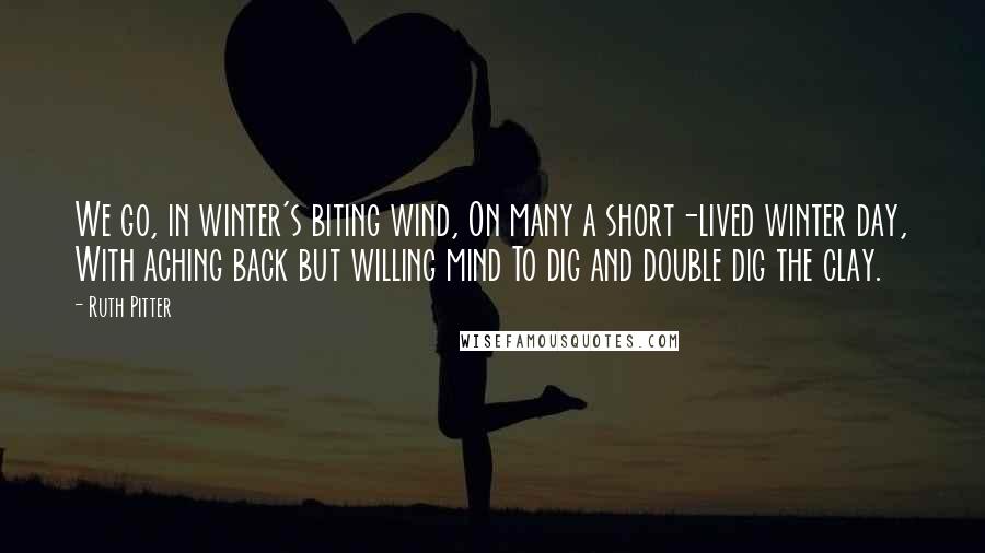 Ruth Pitter Quotes: We go, in winter's biting wind, On many a short-lived winter day, With aching back but willing mind To dig and double dig the clay.