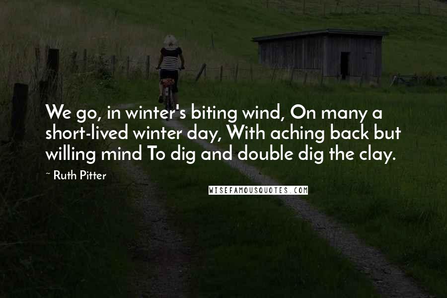 Ruth Pitter Quotes: We go, in winter's biting wind, On many a short-lived winter day, With aching back but willing mind To dig and double dig the clay.