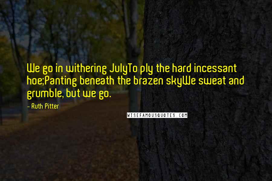 Ruth Pitter Quotes: We go in withering JulyTo ply the hard incessant hoe;Panting beneath the brazen skyWe sweat and grumble, but we go.