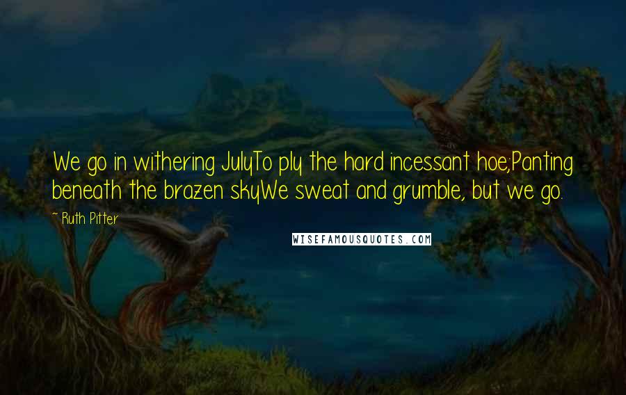 Ruth Pitter Quotes: We go in withering JulyTo ply the hard incessant hoe;Panting beneath the brazen skyWe sweat and grumble, but we go.