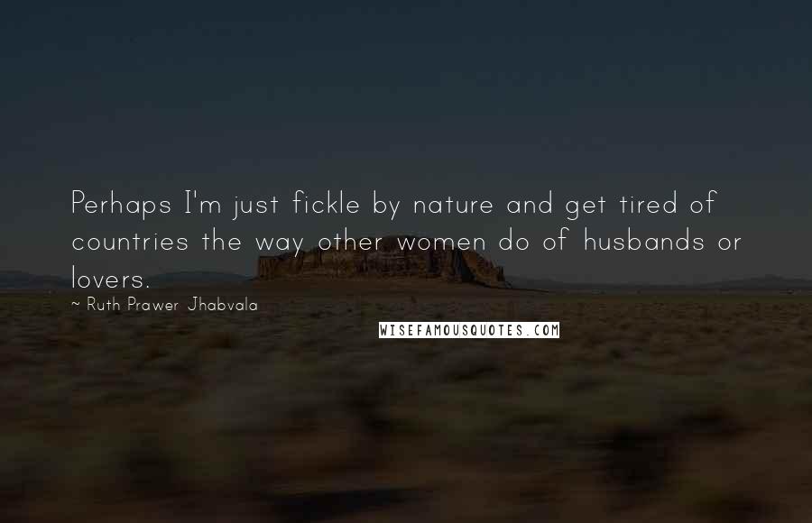 Ruth Prawer Jhabvala Quotes: Perhaps I'm just fickle by nature and get tired of countries the way other women do of husbands or lovers.
