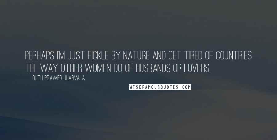 Ruth Prawer Jhabvala Quotes: Perhaps I'm just fickle by nature and get tired of countries the way other women do of husbands or lovers.