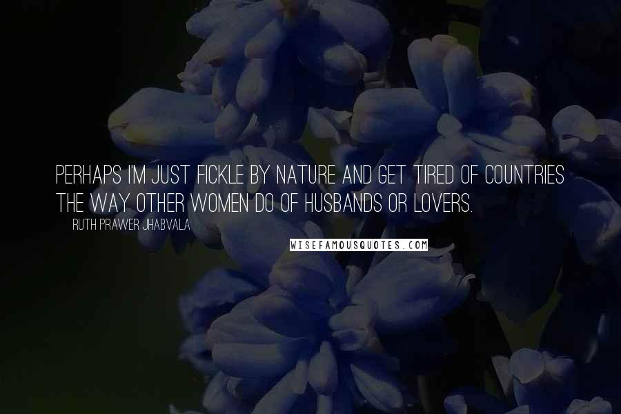 Ruth Prawer Jhabvala Quotes: Perhaps I'm just fickle by nature and get tired of countries the way other women do of husbands or lovers.