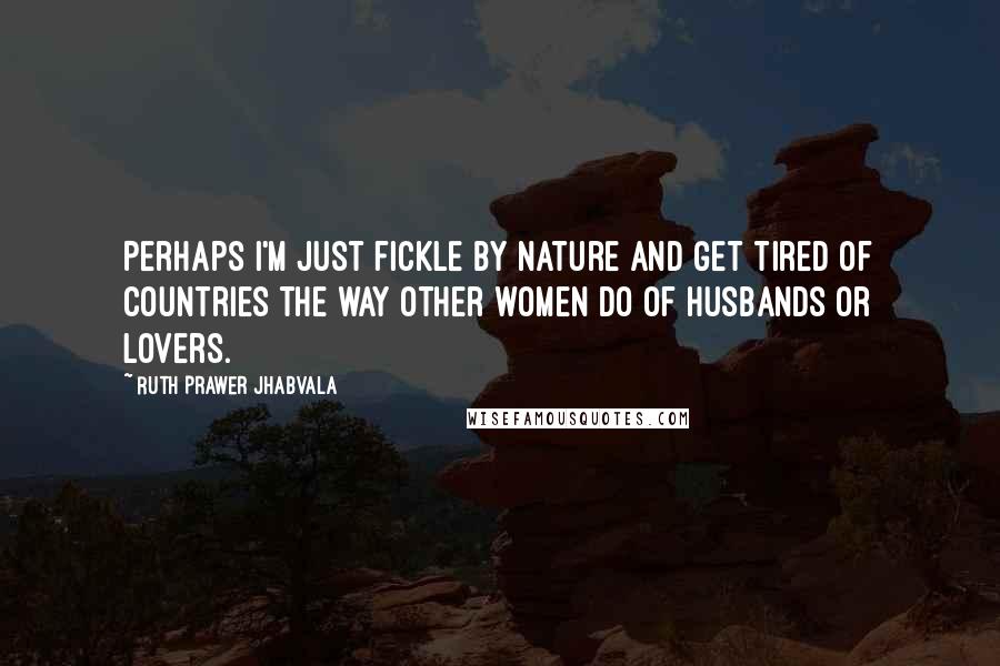 Ruth Prawer Jhabvala Quotes: Perhaps I'm just fickle by nature and get tired of countries the way other women do of husbands or lovers.