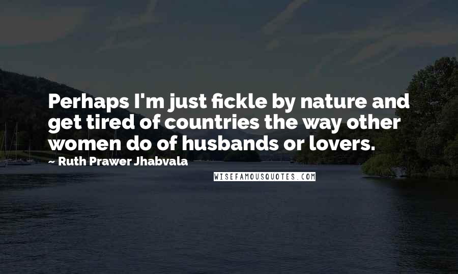 Ruth Prawer Jhabvala Quotes: Perhaps I'm just fickle by nature and get tired of countries the way other women do of husbands or lovers.