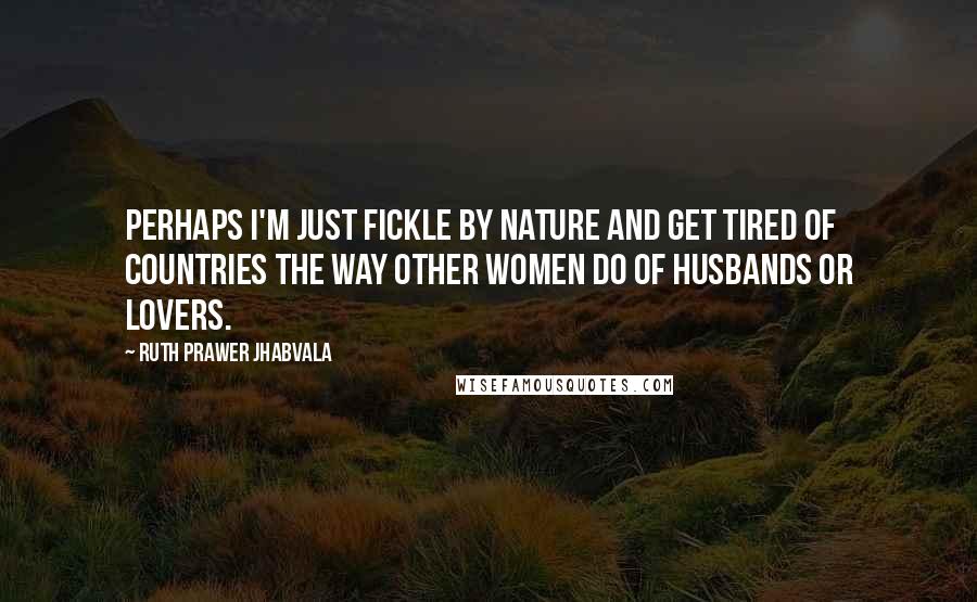 Ruth Prawer Jhabvala Quotes: Perhaps I'm just fickle by nature and get tired of countries the way other women do of husbands or lovers.