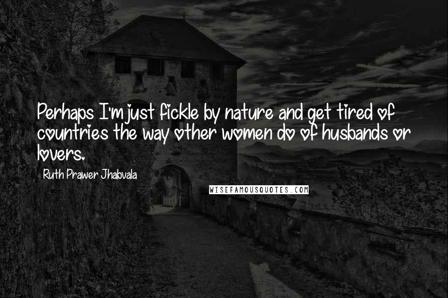 Ruth Prawer Jhabvala Quotes: Perhaps I'm just fickle by nature and get tired of countries the way other women do of husbands or lovers.