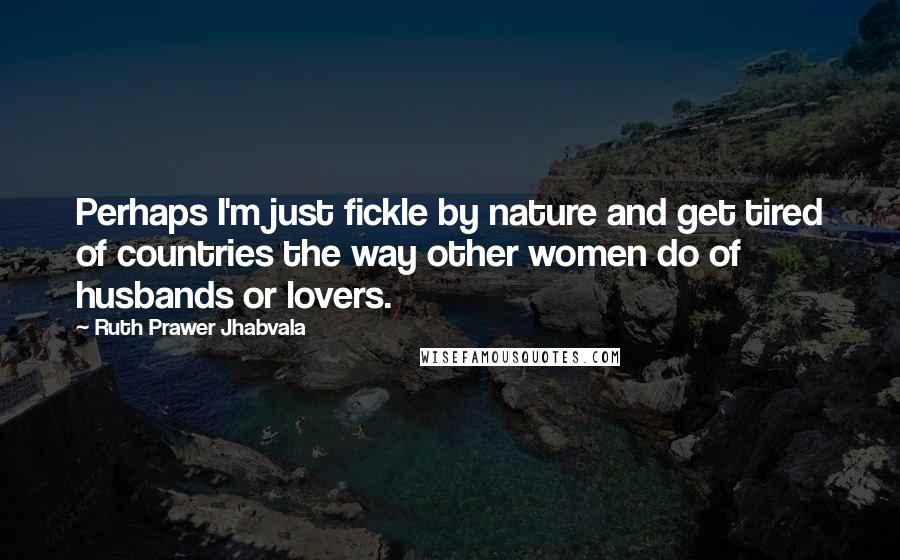 Ruth Prawer Jhabvala Quotes: Perhaps I'm just fickle by nature and get tired of countries the way other women do of husbands or lovers.