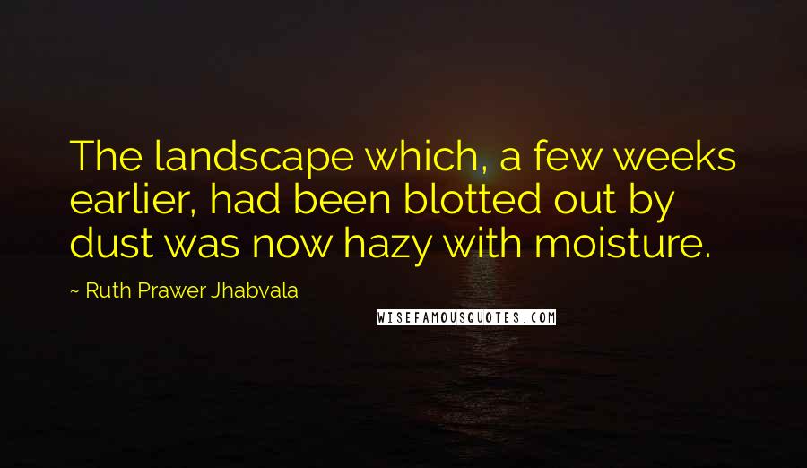 Ruth Prawer Jhabvala Quotes: The landscape which, a few weeks earlier, had been blotted out by dust was now hazy with moisture.