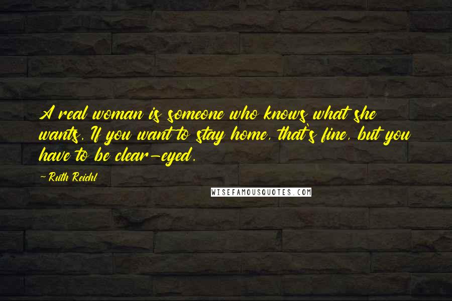 Ruth Reichl Quotes: A real woman is someone who knows what she wants. If you want to stay home, that's fine, but you have to be clear-eyed.