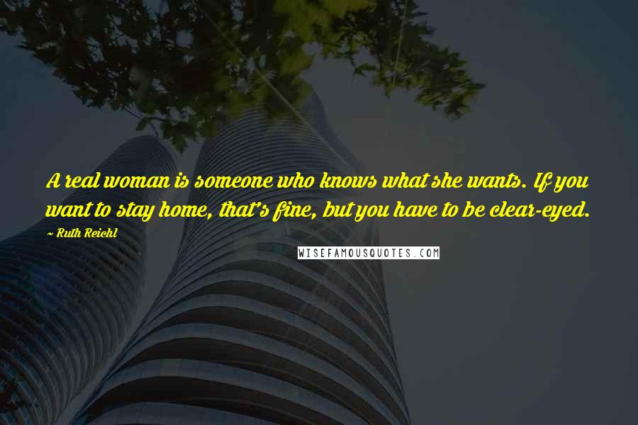 Ruth Reichl Quotes: A real woman is someone who knows what she wants. If you want to stay home, that's fine, but you have to be clear-eyed.