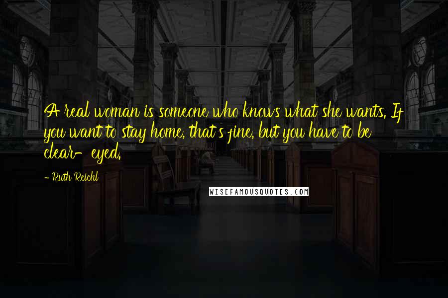 Ruth Reichl Quotes: A real woman is someone who knows what she wants. If you want to stay home, that's fine, but you have to be clear-eyed.