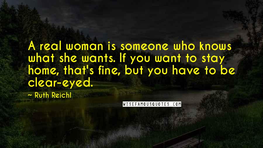 Ruth Reichl Quotes: A real woman is someone who knows what she wants. If you want to stay home, that's fine, but you have to be clear-eyed.