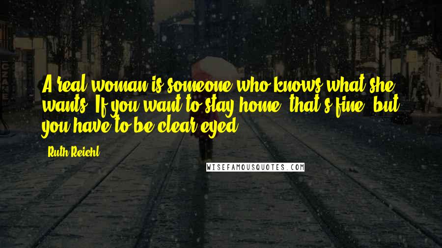 Ruth Reichl Quotes: A real woman is someone who knows what she wants. If you want to stay home, that's fine, but you have to be clear-eyed.