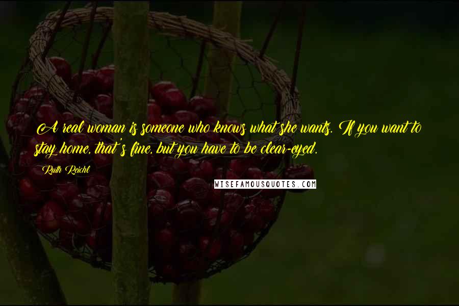 Ruth Reichl Quotes: A real woman is someone who knows what she wants. If you want to stay home, that's fine, but you have to be clear-eyed.