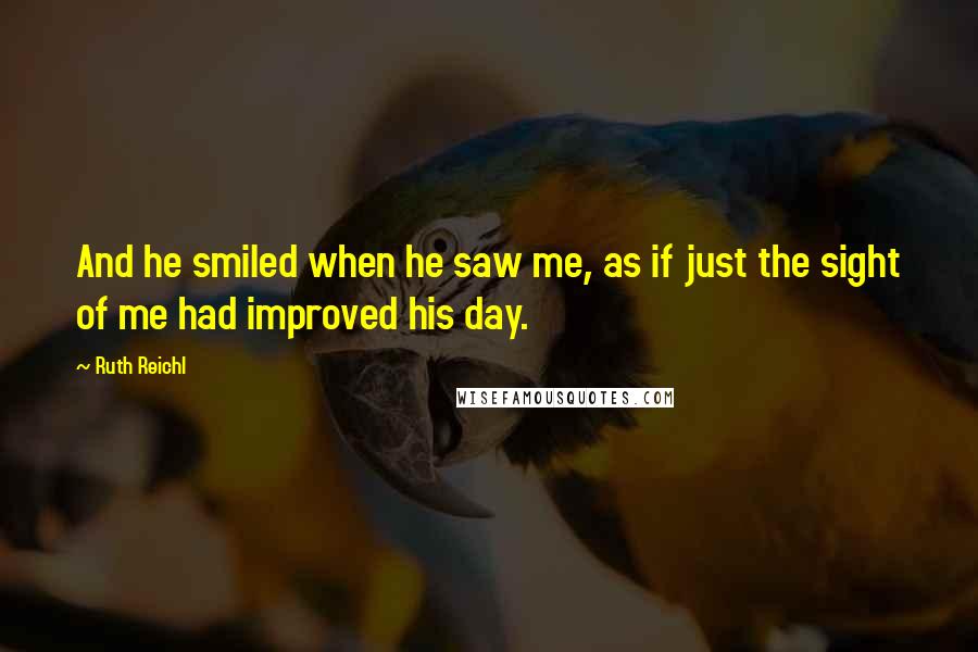 Ruth Reichl Quotes: And he smiled when he saw me, as if just the sight of me had improved his day.