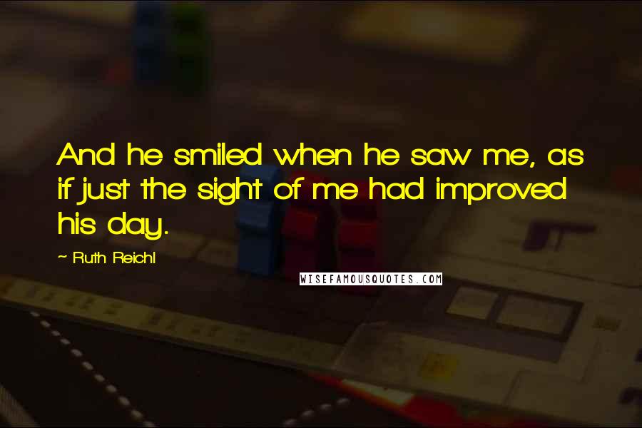 Ruth Reichl Quotes: And he smiled when he saw me, as if just the sight of me had improved his day.