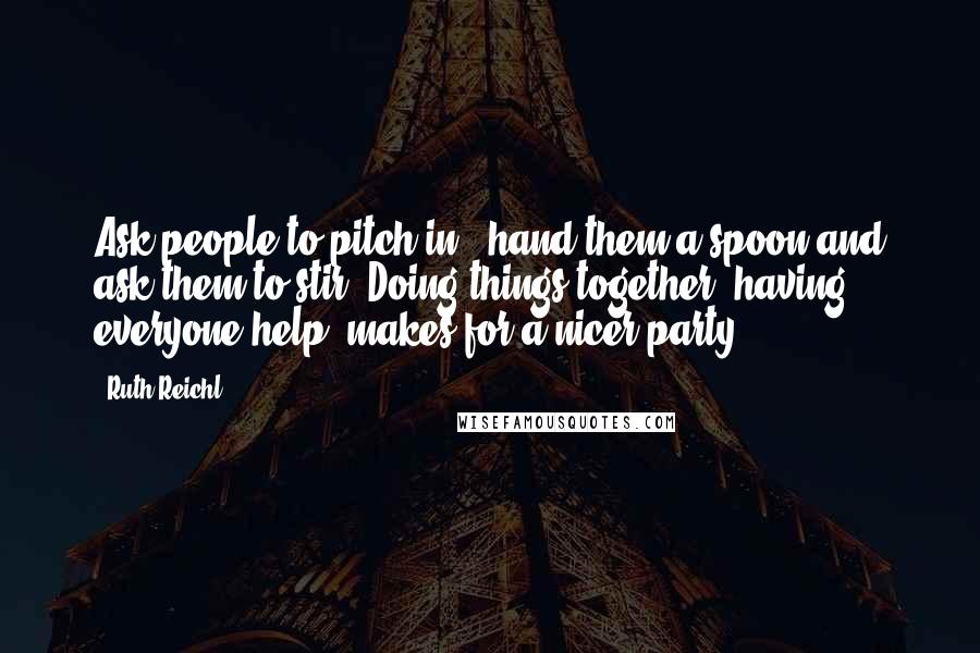 Ruth Reichl Quotes: Ask people to pitch in - hand them a spoon and ask them to stir. Doing things together, having everyone help, makes for a nicer party.