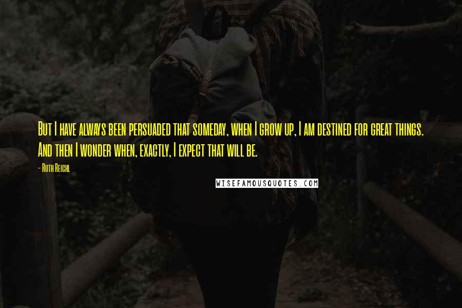 Ruth Reichl Quotes: But I have always been persuaded that someday, when I grow up, I am destined for great things. And then I wonder when, exactly, I expect that will be.