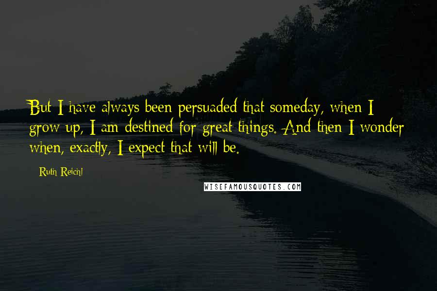 Ruth Reichl Quotes: But I have always been persuaded that someday, when I grow up, I am destined for great things. And then I wonder when, exactly, I expect that will be.