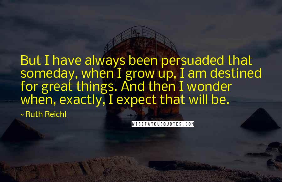 Ruth Reichl Quotes: But I have always been persuaded that someday, when I grow up, I am destined for great things. And then I wonder when, exactly, I expect that will be.