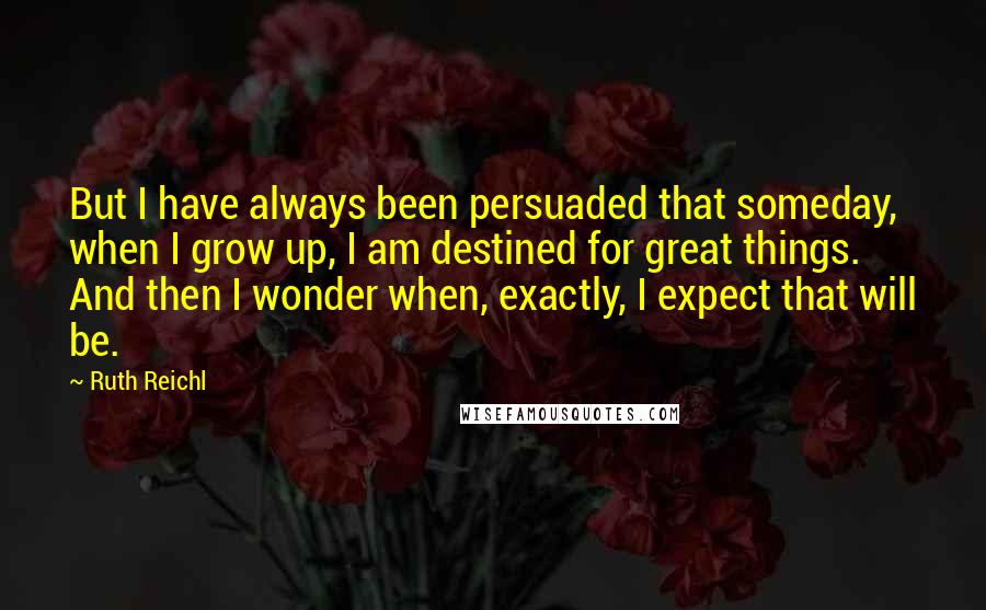 Ruth Reichl Quotes: But I have always been persuaded that someday, when I grow up, I am destined for great things. And then I wonder when, exactly, I expect that will be.