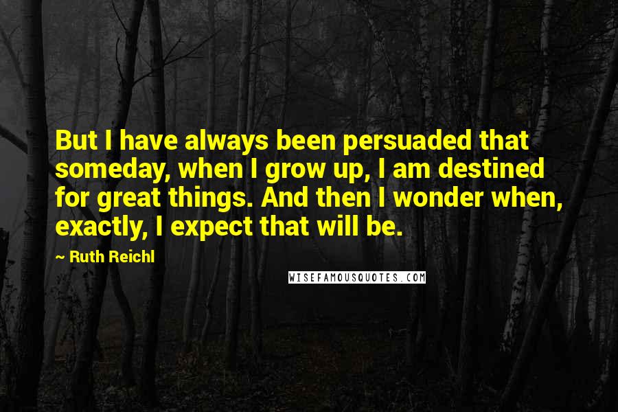 Ruth Reichl Quotes: But I have always been persuaded that someday, when I grow up, I am destined for great things. And then I wonder when, exactly, I expect that will be.
