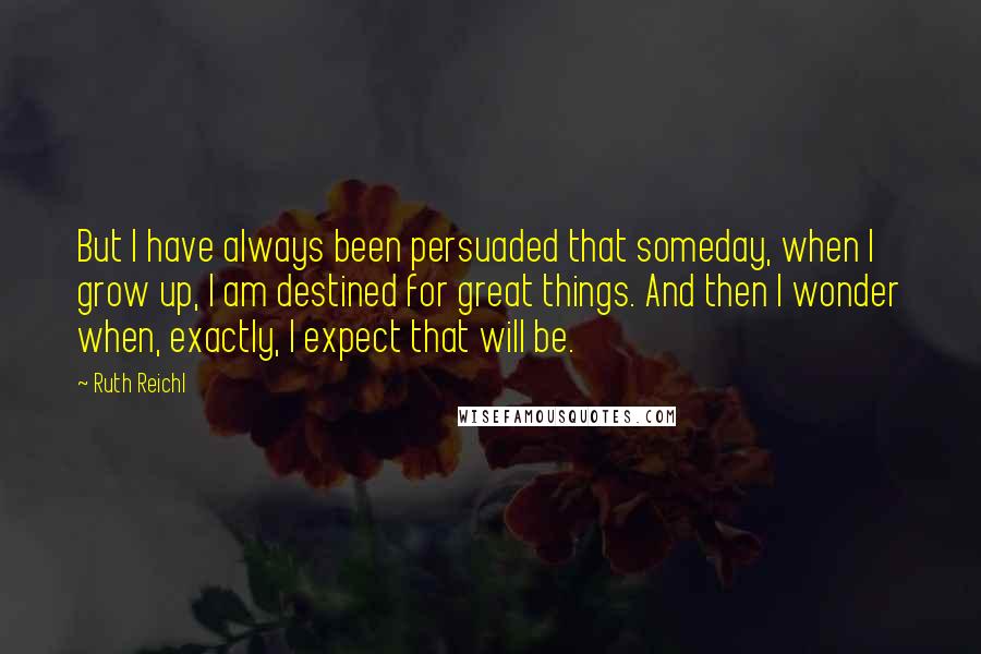 Ruth Reichl Quotes: But I have always been persuaded that someday, when I grow up, I am destined for great things. And then I wonder when, exactly, I expect that will be.