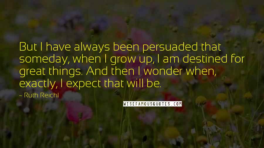 Ruth Reichl Quotes: But I have always been persuaded that someday, when I grow up, I am destined for great things. And then I wonder when, exactly, I expect that will be.
