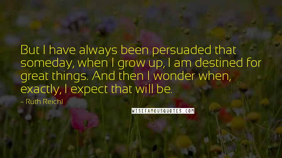 Ruth Reichl Quotes: But I have always been persuaded that someday, when I grow up, I am destined for great things. And then I wonder when, exactly, I expect that will be.