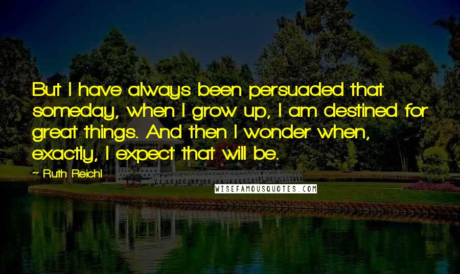 Ruth Reichl Quotes: But I have always been persuaded that someday, when I grow up, I am destined for great things. And then I wonder when, exactly, I expect that will be.