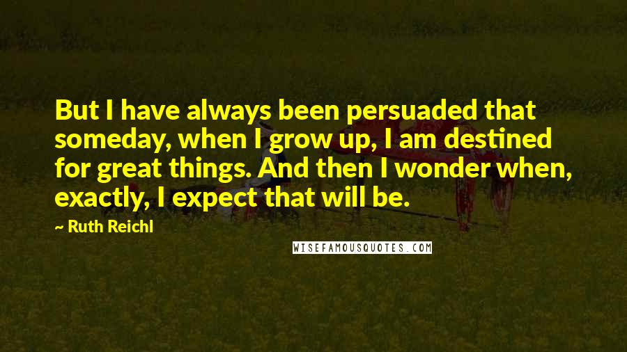 Ruth Reichl Quotes: But I have always been persuaded that someday, when I grow up, I am destined for great things. And then I wonder when, exactly, I expect that will be.