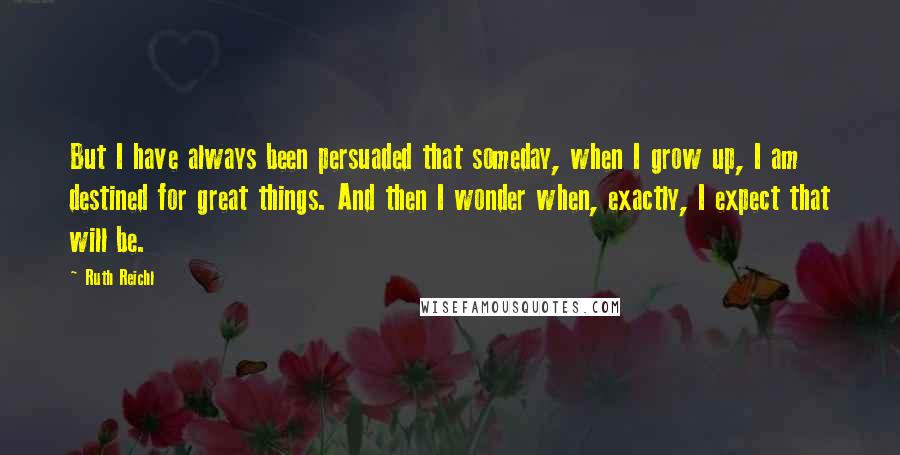 Ruth Reichl Quotes: But I have always been persuaded that someday, when I grow up, I am destined for great things. And then I wonder when, exactly, I expect that will be.