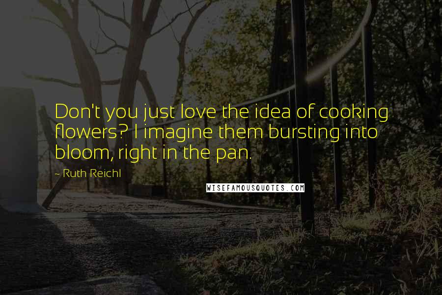 Ruth Reichl Quotes: Don't you just love the idea of cooking flowers? I imagine them bursting into bloom, right in the pan.