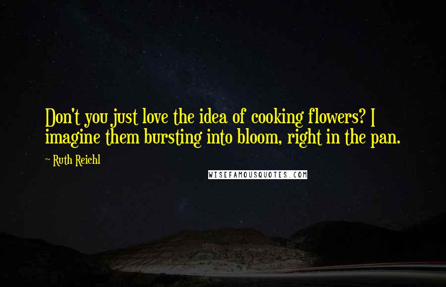 Ruth Reichl Quotes: Don't you just love the idea of cooking flowers? I imagine them bursting into bloom, right in the pan.