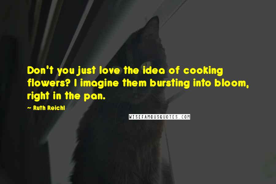 Ruth Reichl Quotes: Don't you just love the idea of cooking flowers? I imagine them bursting into bloom, right in the pan.