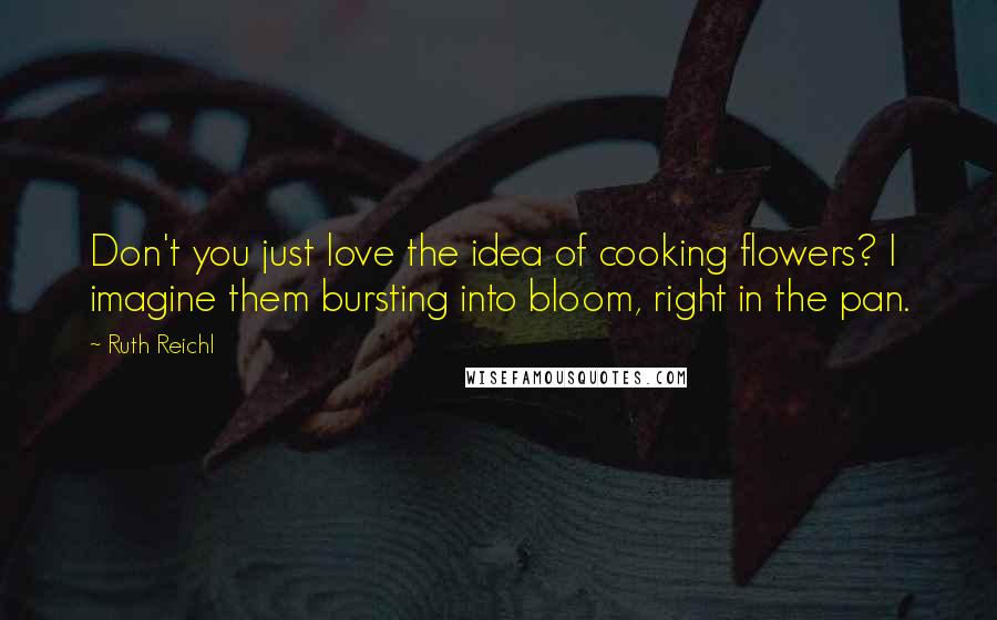 Ruth Reichl Quotes: Don't you just love the idea of cooking flowers? I imagine them bursting into bloom, right in the pan.