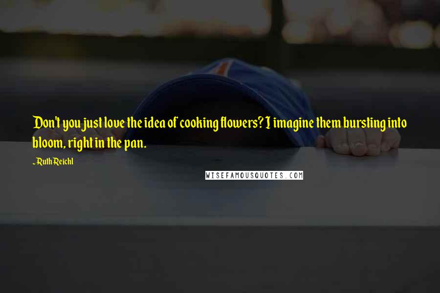 Ruth Reichl Quotes: Don't you just love the idea of cooking flowers? I imagine them bursting into bloom, right in the pan.