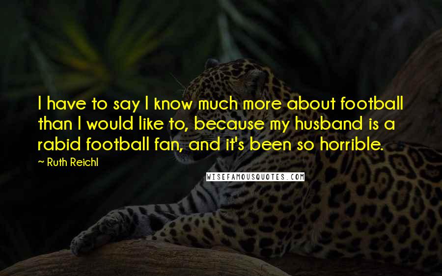 Ruth Reichl Quotes: I have to say I know much more about football than I would like to, because my husband is a rabid football fan, and it's been so horrible.