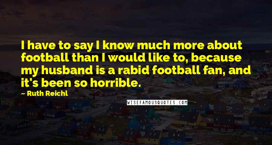 Ruth Reichl Quotes: I have to say I know much more about football than I would like to, because my husband is a rabid football fan, and it's been so horrible.