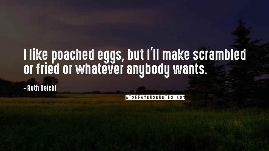Ruth Reichl Quotes: I like poached eggs, but I'll make scrambled or fried or whatever anybody wants.