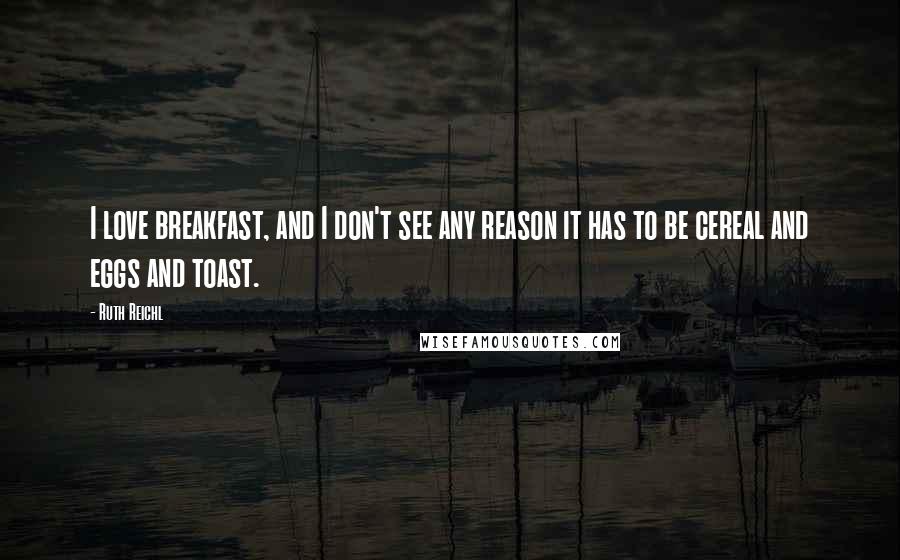 Ruth Reichl Quotes: I love breakfast, and I don't see any reason it has to be cereal and eggs and toast.