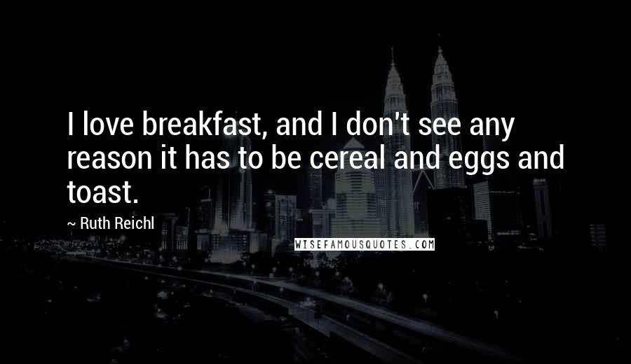 Ruth Reichl Quotes: I love breakfast, and I don't see any reason it has to be cereal and eggs and toast.